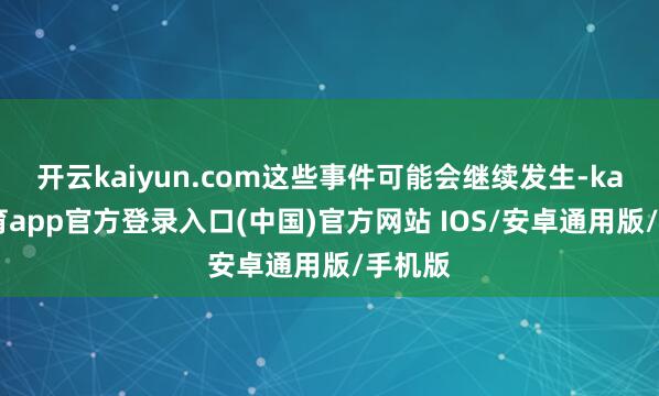开云kaiyun.com这些事件可能会继续发生-kai云体育app官方登录入口(中国)官方网站 IOS/安卓通用版/手机版