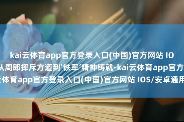 kai云体育app官方登录入口(中国)官方网站 IOS/安卓通用版/手机版“从周郎挥斥方遒到‘铁军’精神铸就-kai云体育app官方登录入口(中国)官方网站 IOS/安卓通用版/手机版