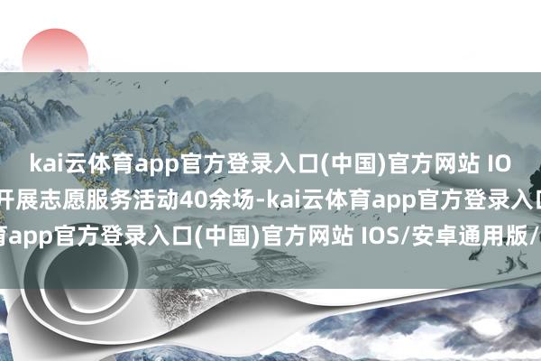 kai云体育app官方登录入口(中国)官方网站 IOS/安卓通用版/手机版开展志愿服务活动40余场-kai云体育app官方登录入口(中国)官方网站 IOS/安卓通用版/手机版