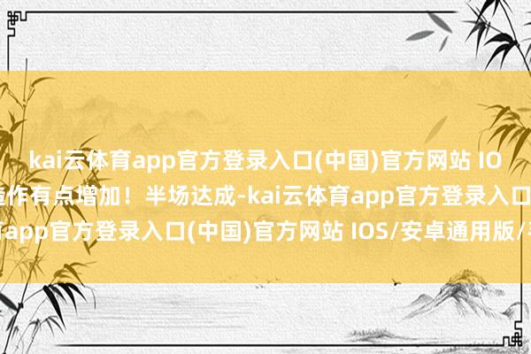 kai云体育app官方登录入口(中国)官方网站 IOS/安卓通用版/手机版造作有点增加！半场达成-kai云体育app官方登录入口(中国)官方网站 IOS/安卓通用版/手机版