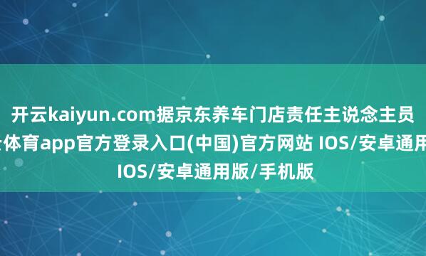 开云kaiyun.com据京东养车门店责任主说念主员先容-kai云体育app官方登录入口(中国)官方网站 IOS/安卓通用版/手机版