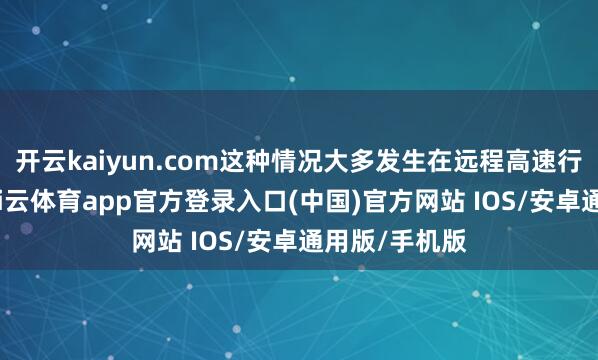开云kaiyun.com这种情况大多发生在远程高速行驶状况下-kai云体育app官方登录入口(中国)官方网站 IOS/安卓通用版/手机版