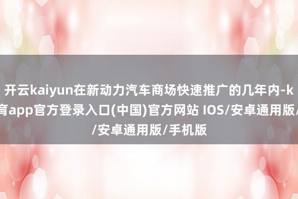 开云kaiyun在新动力汽车商场快速推广的几年内-kai云体育app官方登录入口(中国)官方网站 IOS/安卓通用版/手机版