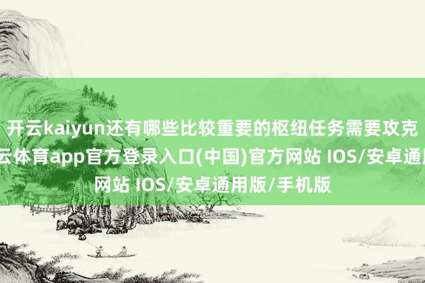 开云kaiyun还有哪些比较重要的枢纽任务需要攻克？另外-kai云体育app官方登录入口(中国)官方网站 IOS/安卓通用版/手机版
