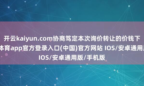 开云kaiyun.com协商笃定本次询价转让的价钱下限-kai云体育app官方登录入口(中国)官方网站 IOS/安卓通用版/手机版