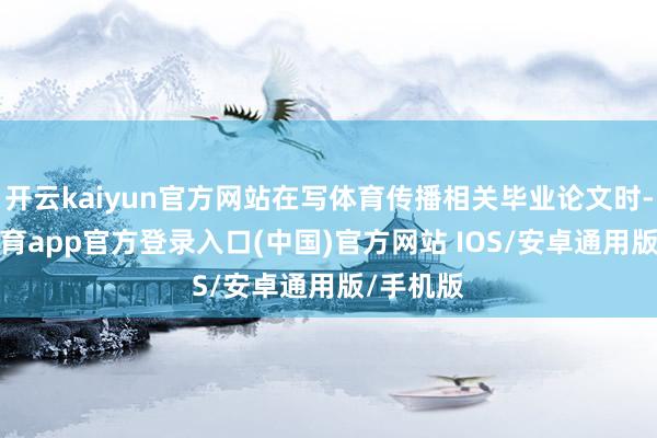 开云kaiyun官方网站在写体育传播相关毕业论文时-kai云体育app官方登录入口(中国)官方网站 IOS/安卓通用版/手机版