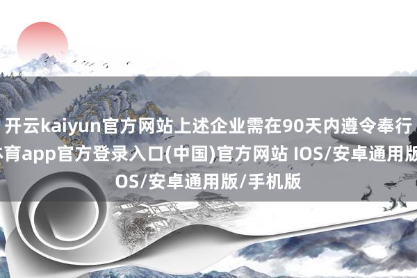开云kaiyun官方网站上述企业需在90天内遵令奉行-kai云体育app官方登录入口(中国)官方网站 IOS/安卓通用版/手机版