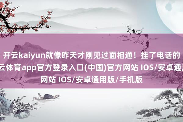 开云kaiyun就像昨天才刚见过面相通!挂了电话的那一刻-kai云体育app官方登录入口(中国)官方网站 IOS/安卓通用版/手机版