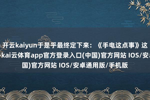 开云kaiyun于是乎最终定下来：《手电这点事》这个称呼这套践诺-kai云体育app官方登录入口(中国)官方网站 IOS/安卓通用版/手机版