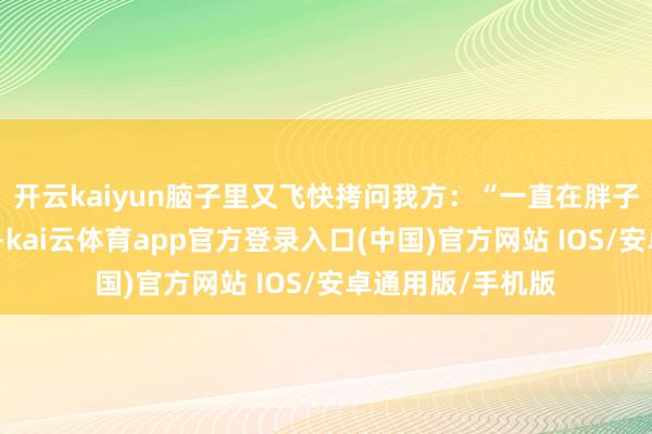开云kaiyun脑子里又飞快拷问我方：“一直在胖子的说念路上在世-kai云体育app官方登录入口(中国)官方网站 IOS/安卓通用版/手机版