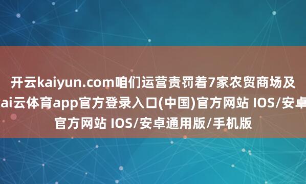 开云kaiyun.com咱们运营责罚着7家农贸商场及1家生鲜超市-kai云体育app官方登录入口(中国)官方网站 IOS/安卓通用版/手机版