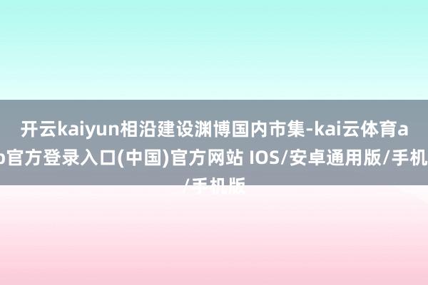 开云kaiyun相沿建设渊博国内市集-kai云体育app官方登录入口(中国)官方网站 IOS/安卓通用版/手机版