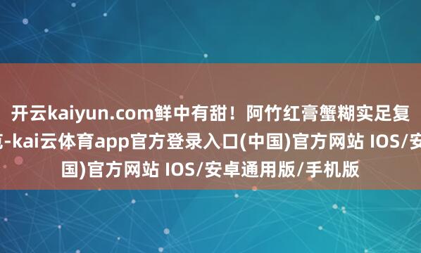 开云kaiyun.com鲜中有甜！阿竹红膏蟹糊实足复刻了这一传统风范-kai云体育app官方登录入口(中国)官方网站 IOS/安卓通用版/手机版